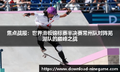 焦点战报：世界滑板锦标赛半决赛常州队对阵芜湖队的巅峰之战
