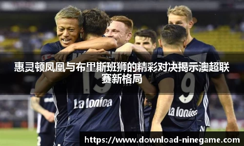 惠灵顿凤凰与布里斯班狮的精彩对决揭示澳超联赛新格局